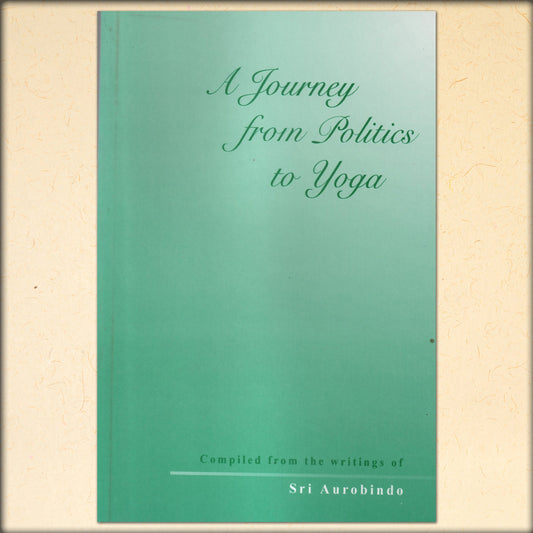 a journey from politics to yoga - compiled from the writings of sri aurobindo